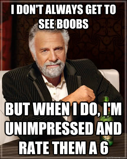 i don't always get to see boobs but when I do, i'm unimpressed and rate them a 6  The Most Interesting Man In The World