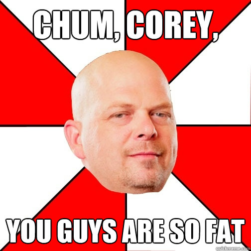 chum, corey, you guys are so fat - chum, corey, you guys are so fat  Pawn Star