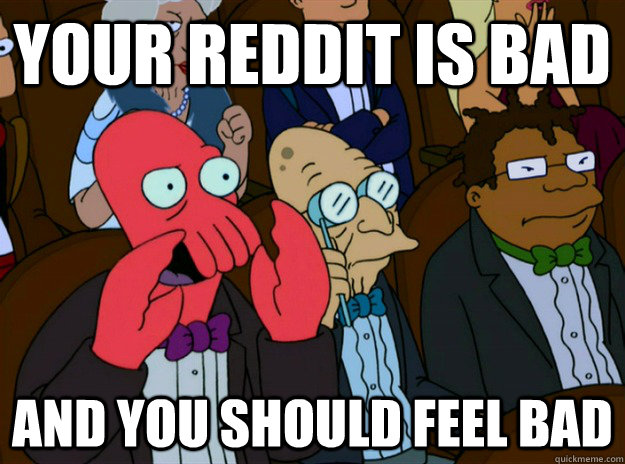 your reddit is bad And you should feel bad  Zoidberg you should feel bad