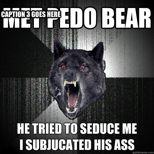 MET pedo bear he tried to seduce me
I SUBJUCATED HIS ASS Caption 3 goes here  Insanity Wolf