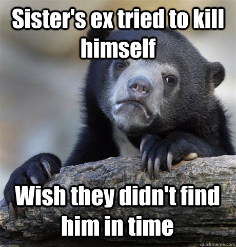 Sister's ex tried to kill himself Wish they didn't find him in time  - Sister's ex tried to kill himself Wish they didn't find him in time   Confession Bear