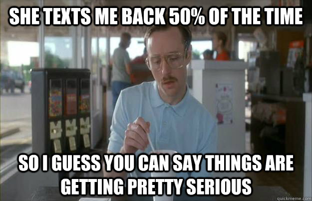 She texts me back 50% of the time So I guess you can say things are getting pretty serious  Things are getting pretty serious