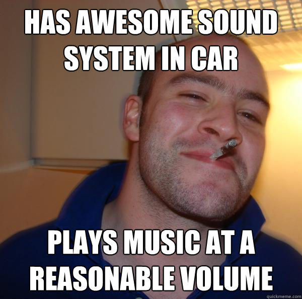 Has awesome sound system in car Plays music at a reasonable volume - Has awesome sound system in car Plays music at a reasonable volume  Good Guy Greg 