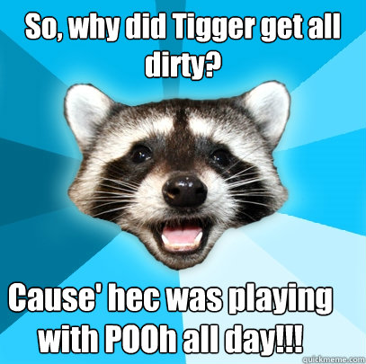 So, why did Tigger get all
dirty? Cause' hec was playing with POOh all day!!!  Lame Pun Coon