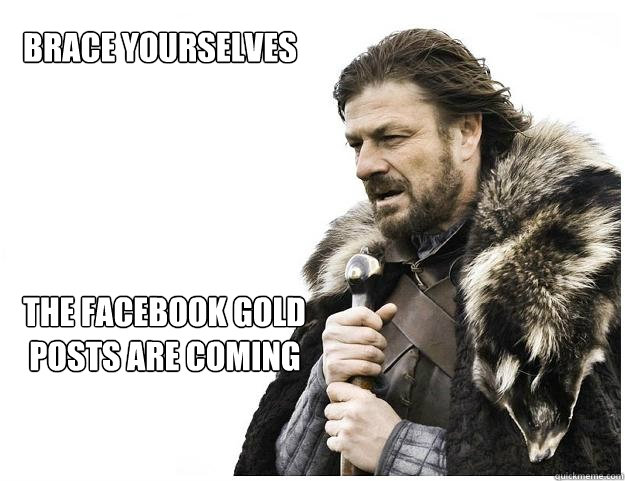 Brace yourselves





the Facebook Gold
 posts are coming  Imminent Ned