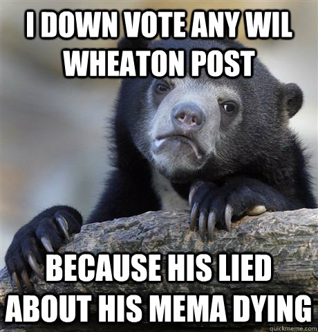 I DOWN VOTE ANY WIL wheaton POST  BECAUSE HIS lied about his mema dying  - I DOWN VOTE ANY WIL wheaton POST  BECAUSE HIS lied about his mema dying   Confession Bear