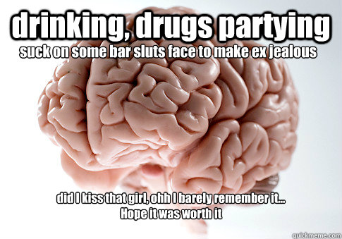 drinking, drugs partying did I kiss that girl, ohh I barely remember it...
Hope it was worth it suck on some bar sluts face to make ex jealous  Scumbag Brain