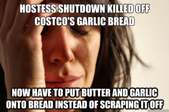 Hostess shutdown killed off
costco's garlic bread now have to put butter and garlic onto bread instead of scraping it off  First World Problems