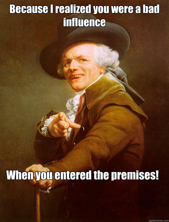 Because I realized you were a bad influence When you entered the premises!  Joseph Ducreux