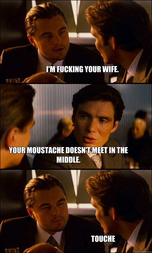 I'm fucking your wife. Your moustache doesn't meet in the middle. Touche  Inception