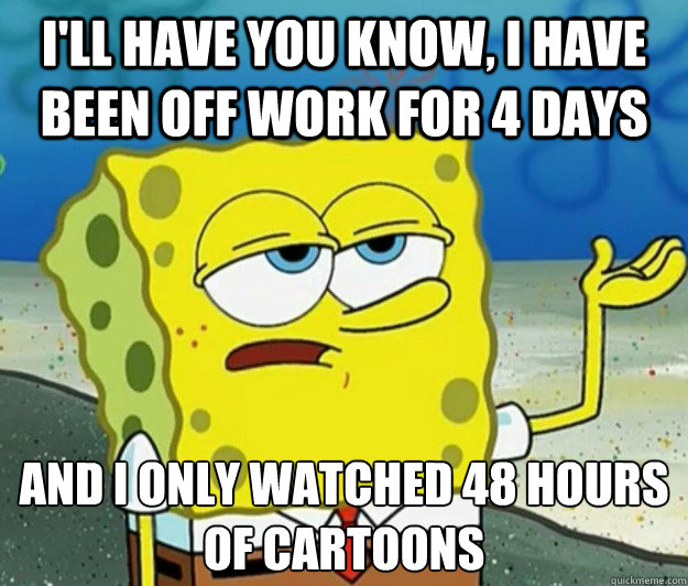 I'll have you know, I have been off work for 4 days And I only watched 48 hours of cartoons  Tough Spongebob