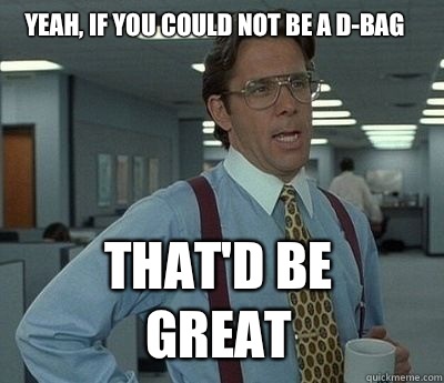 Yeah, if you could not be a d-bag That'd be great - Yeah, if you could not be a d-bag That'd be great  Bill Lumbergh