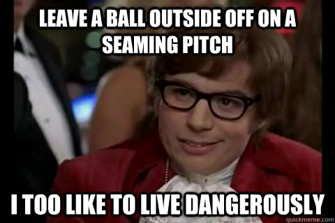 leave a ball outside off on a seaming pitch i too like to live dangerously  Dangerously - Austin Powers