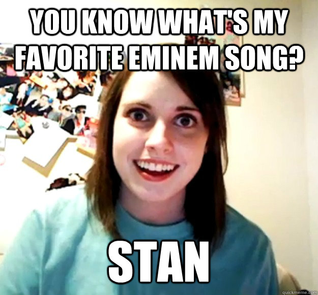 You know what's my favorite Eminem song? STAN - You know what's my favorite Eminem song? STAN  Overly Attached Girlfriend