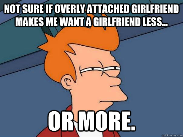 Not sure if overly attached girlfriend makes me want a girlfriend less... or more.  Futurama Fry