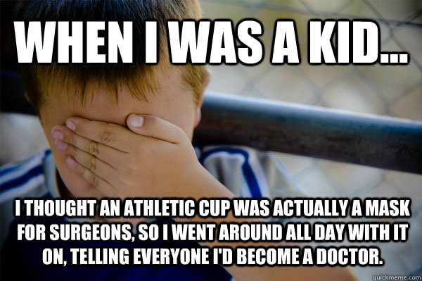 WHEN I WAS A KID... I THOUGHT AN ATHLETIC CUP WAS ACTUALLY A MASK FOR SURGEONS, SO I WENT AROUND ALL DAY WITH IT ON, TELLING EVERYONE I'D BECOME A DOCTOR.  Confession kid