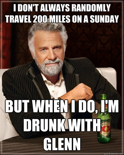 I don't always randomly travel 200 miles on a sunday but when i do, i'm drunk with glenn  The Most Interesting Man In The World