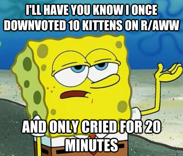 i'll have you know i once downvoted 10 kittens on r/aww  and only cried for 20 minutes  Tough Spongebob