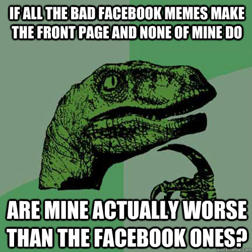 if all the bad facebook memes make the front page and none of mine do are mine actually worse than the facebook ones?  Philosoraptor