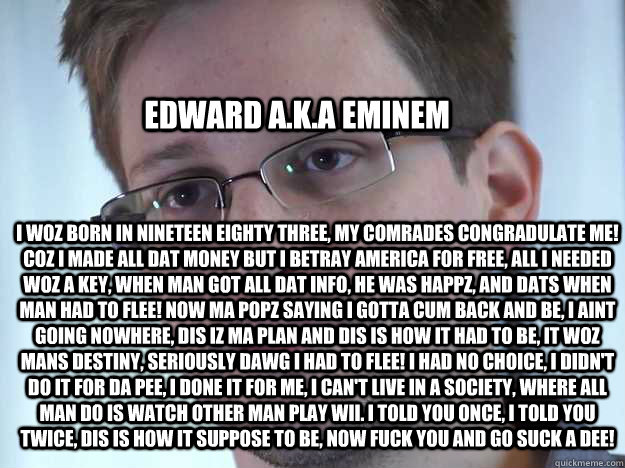 EDWARD A.K.A EMINEM I WOZ BORN IN NINETEEN EIGHTY THREE, MY COMRADES CONGRADULATE ME! COZ I MADE ALL DAT MONEY BUT I BETRAY AMERICA FOR FREE, ALL I NEEDED WOZ A KEY, WHEN MAN GOT ALL DAT INFO, HE WAS HAPPZ, AND DATS WHEN MAN HAD TO FLEE! NOW MA POPZ SAYIN  Edward Snowden