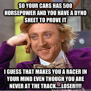 So your cars has 500 horsepower and you have a dyno sheet to prove it I guess that makes you a racer in your mind even though you are never at the track.....LOSER!!!!  Condescending Wonka