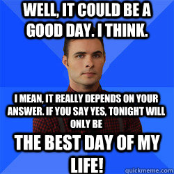 Well, it could be a good day. I think. I mean, it really depends on your answer. If you say yes, tonight will only be THE BEST DAY OF MY LIFE! - Well, it could be a good day. I think. I mean, it really depends on your answer. If you say yes, tonight will only be THE BEST DAY OF MY LIFE!  Socially Awkward Darcy