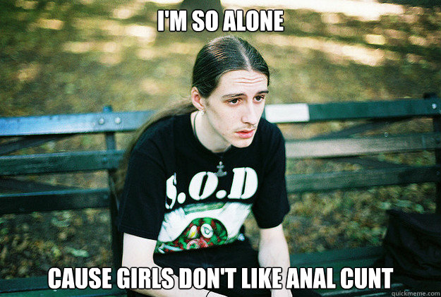 I'm so alone cause girls don't like Anal Cunt  First World Metal Problems