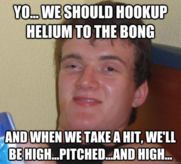 Yo... We should hookup Helium to the bong And when we take a hit, we'll be high...pitched...and high...  10 Guy