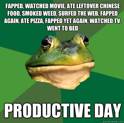 fapped, watched movie, ate leftover chinese food, smoked weed, surfed the web, fapped again, ate pizza, fapped yet again, watched TV, went to bed productive day  Foul Bachelor Frog