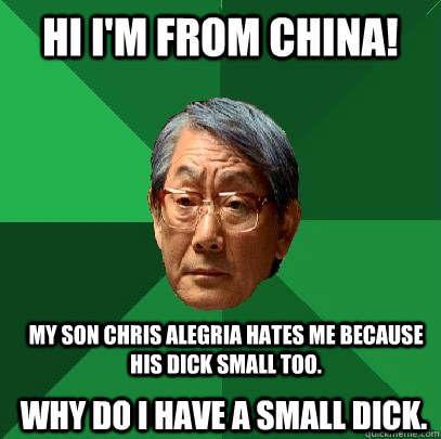 HI I'M FROM china! Why do I have a small dick.  My son Chris Alegria hates me because his dick small too.  High Expectations Asian Father