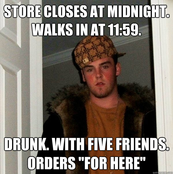 Store closes at midnight. walks in at 11:59. Drunk. With five friends. orders 