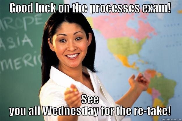 GOOD LUCK ON THE PROCESSES EXAM! SEE YOU ALL WEDNESDAY FOR THE RE-TAKE! Unhelpful High School Teacher