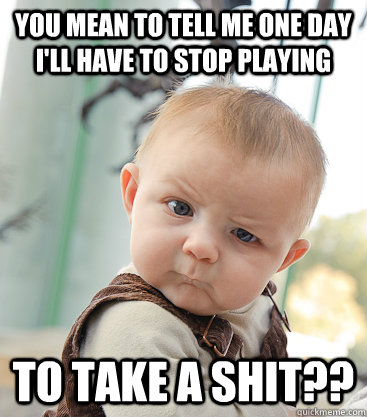 you mean to tell me one day I'll have to stop playing to take a shit??  skeptical baby