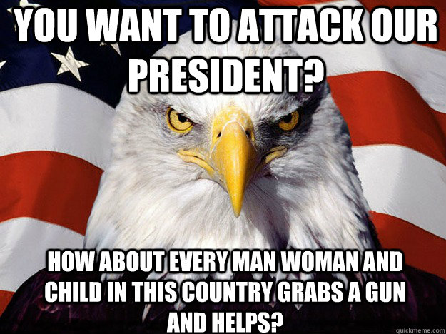 You want to attack our President? How about every man woman and child in this country grabs a gun and helps?  Patriotic Eagle