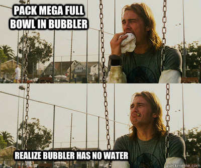 Pack mega full bowl in bubbler          realize bubbler has no water - Pack mega full bowl in bubbler          realize bubbler has no water  First World Stoner Problems