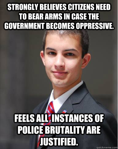 Strongly believes citizens need to bear arms in case the government becomes oppressive.   Feels all  instances of police brutality are justified.    College Conservative