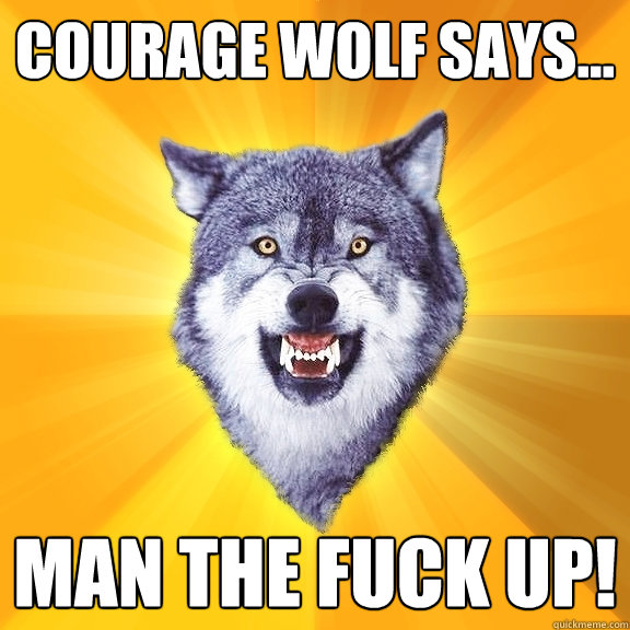 Courage wolf says... MAN THE FUCK UP!  Courage Wolf