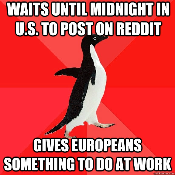 Waits until midnight in U.S. to post on reddit Gives Europeans something to do at work  Socially Awesome Penguin