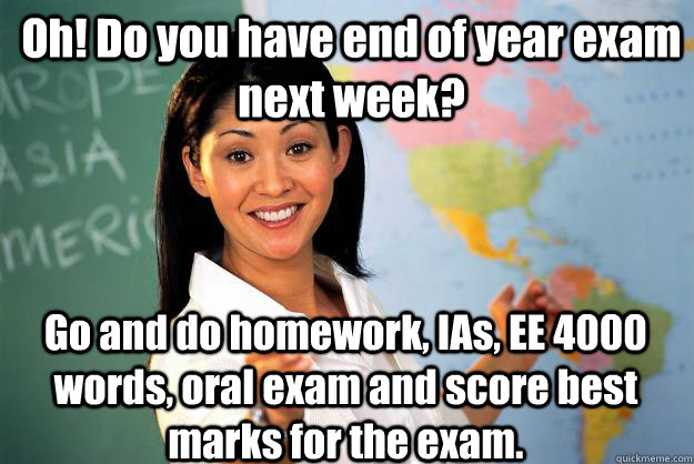 Oh! Do you have end of year exam next week? Go and do homework, IAs, EE 4000 words, oral exam and score best marks for the exam. - Oh! Do you have end of year exam next week? Go and do homework, IAs, EE 4000 words, oral exam and score best marks for the exam.  Unhelpful High School Teacher