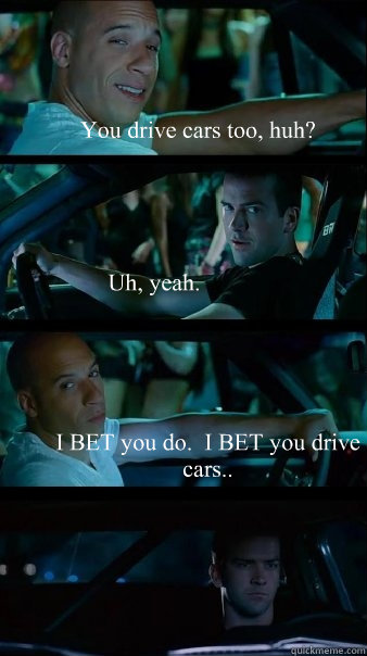 You drive cars too, huh? Uh, yeah. I BET you do.  I BET you drive cars..  Fast and Furious