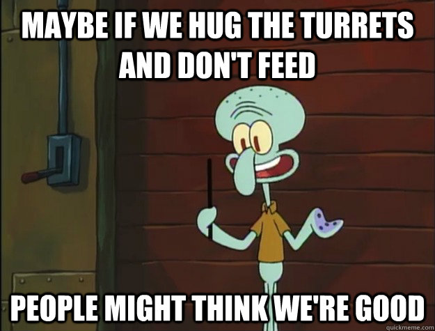 Maybe if we hug the turrets and don't feed people might think we're good  Squidward