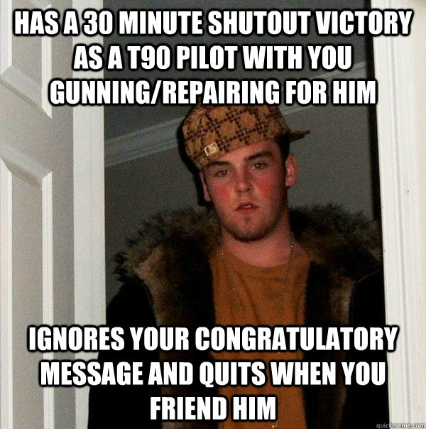 Has a 30 minute shutout victory as a T90 pilot with you gunning/repairing for him Ignores your congratulatory message and quits when you friend him  Scumbag Steve