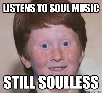 Listens to soul music still soulless   Over Confident Ginger