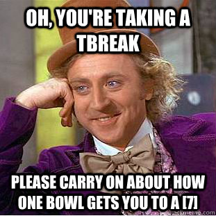 Oh, you're taking a tbreak please carry on about how one bowl gets you to a [7]  Creepy Wonka