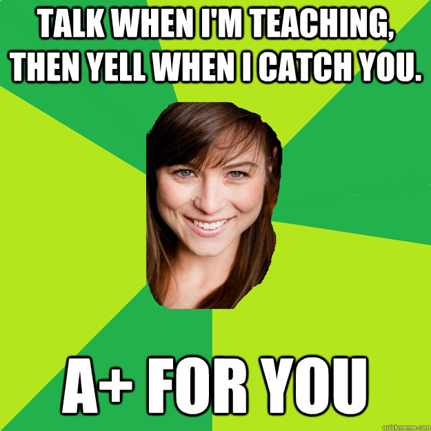 talk when i'm teaching, then yell when I catch you. A+ for you  