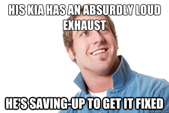 his kia has an absurdly loud exhaust he's saving-up to get it fixed  Misunderstood D-Bag