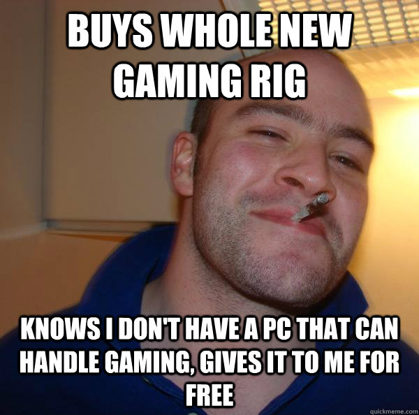 Buys whole new gaming rig Knows I don't have a pc that can handle gaming, gives it to me for free - Buys whole new gaming rig Knows I don't have a pc that can handle gaming, gives it to me for free  Misc