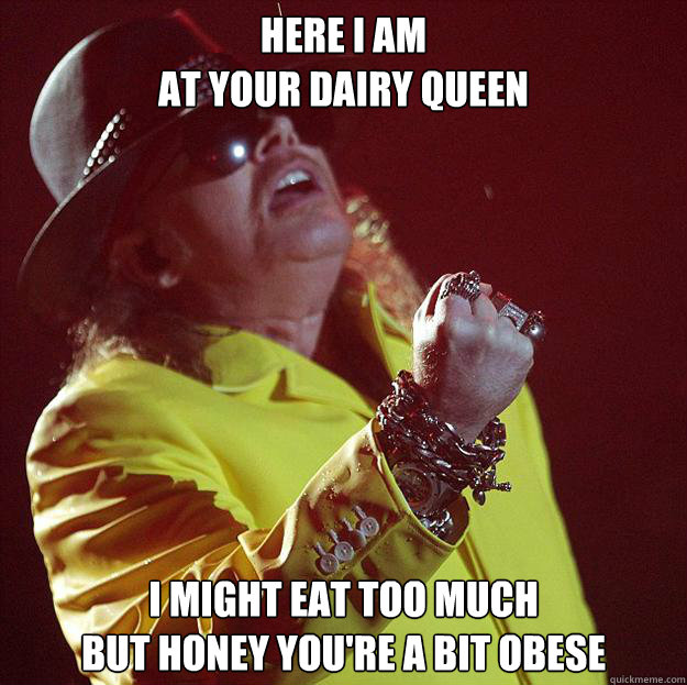 HERE I AM
AT YOUR DAIRY QUEEN I MIGHT EAT TOO MUCH
BUT HONEY YOU'RE A BIT OBESE  Fat Axl