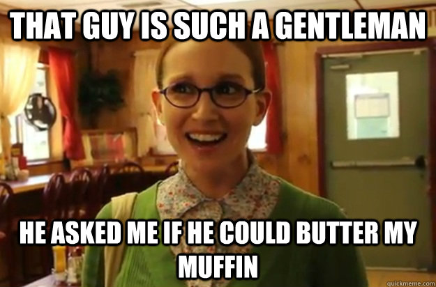 That guy is such a gentleman  He asked me if he could butter my muffin   Sexually Oblivious Female