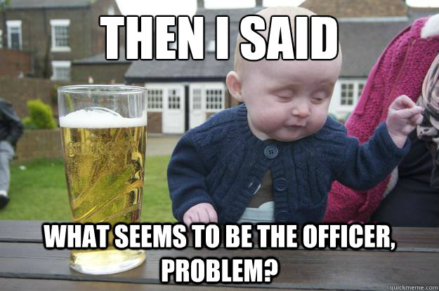 Then i said what seems to be the officer, problem?  drunk baby